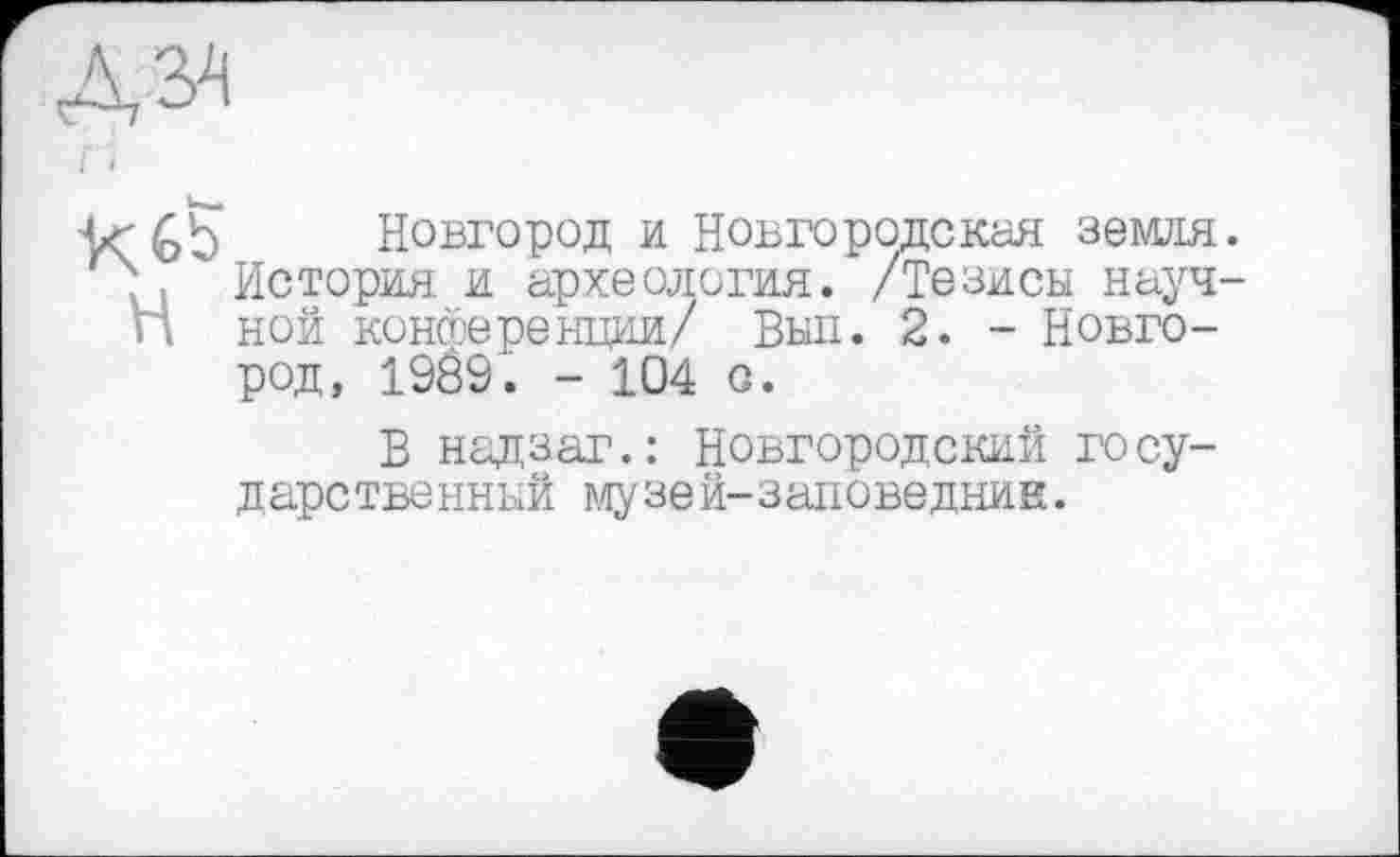 ﻿' Gb Новгород и Новгородская земля.
4 " История и археология. /Тезисы науч-п ной конференции/ Вып. 2. - Новгород, 1989. - 104 с.
В надзаг.: Новгородский государе твенный музе й—заповедник.